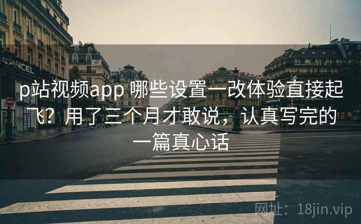 p站视频app 哪些设置一改体验直接起飞？用了三个月才敢说，认真写完的一篇真心话