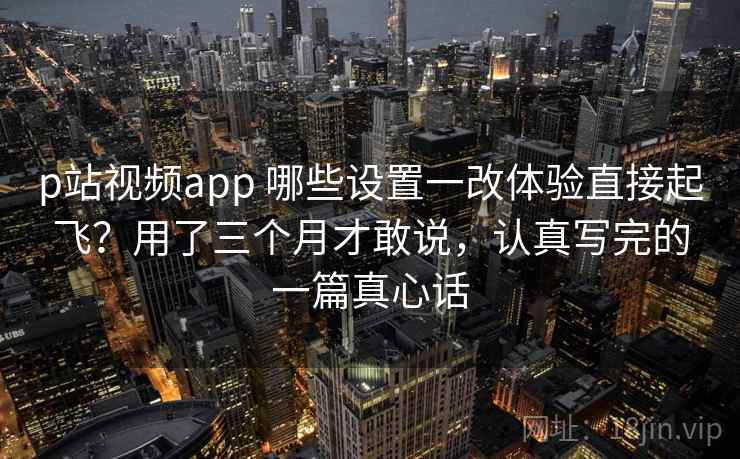 p站视频app 哪些设置一改体验直接起飞?用了三个月才敢说,认真写完的一篇真心话 p站视频app 哪些设置一改体验直接起飞?用了三个月才敢说,认真写完的一篇真心话