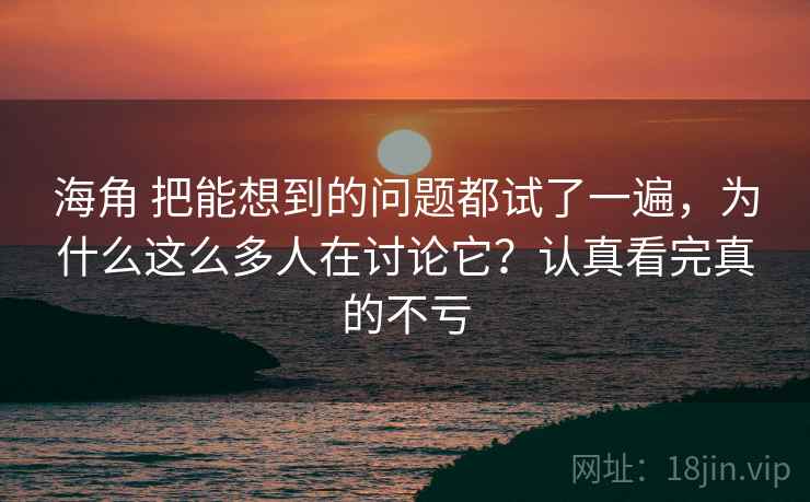 海角 把能想到的问题都试了一遍，为什么这么多人在讨论它？认真看完真的不亏