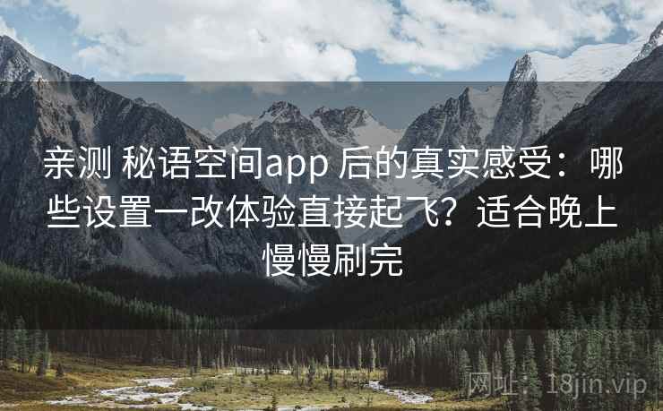 亲测 秘语空间app 后的真实感受：哪些设置一改体验直接起飞？适合晚上慢慢刷完