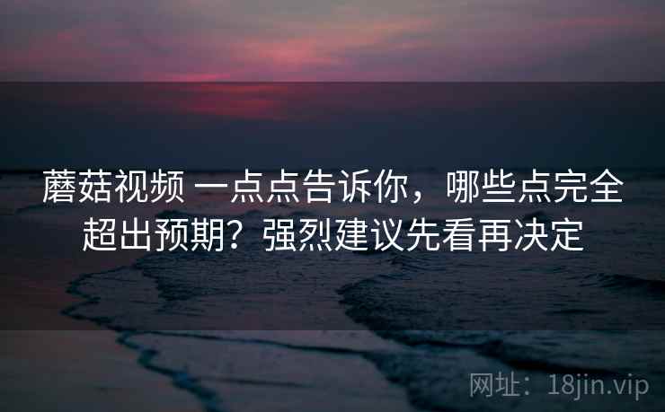 蘑菇视频 一点点告诉你，哪些点完全超出预期？强烈建议先看再决定