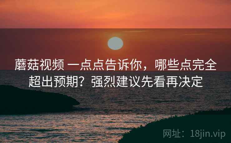 蘑菇视频 一点点告诉你，哪些点完全超出预期？强烈建议先看再决定