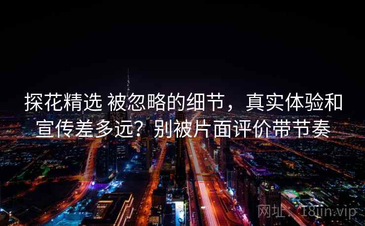 探花精选 被忽略的细节,真实体验和宣传差多远?别被片面评价带节奏 探花精选 被忽略的细节,真实体验和宣传差多远?别被片面评价带节奏
