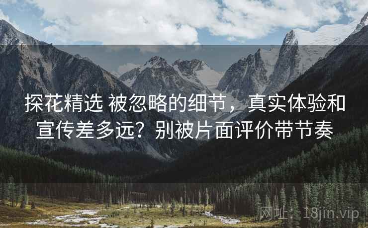 探花精选 被忽略的细节，真实体验和宣传差多远？别被片面评价带节奏