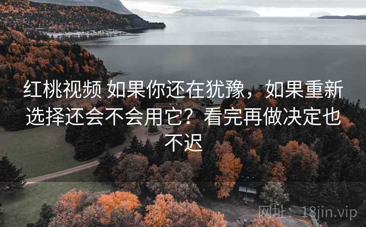 红桃视频 如果你还在犹豫，如果重新选择还会不会用它？看完再做决定也不迟