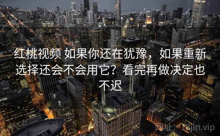 红桃视频 如果你还在犹豫,如果重新选择还会不会用它?看完再做决定也不迟 红桃视频 如果你还在犹豫,如果重新选择还会不会用它?看完再做决定也不迟