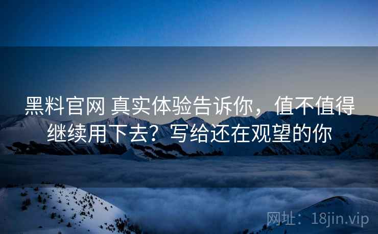 黑料官网 真实体验告诉你，值不值得继续用下去？写给还在观望的你