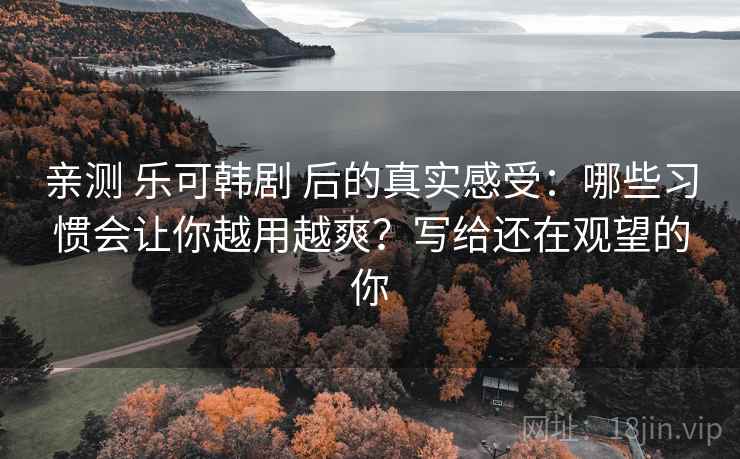 亲测 乐可韩剧 后的真实感受：哪些习惯会让你越用越爽？写给还在观望的你