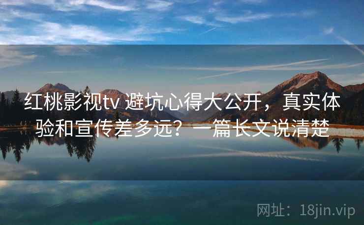 红桃影视tv 避坑心得大公开，真实体验和宣传差多远？一篇长文说清楚