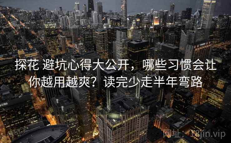 探花 避坑心得大公开，哪些习惯会让你越用越爽？读完少走半年弯路