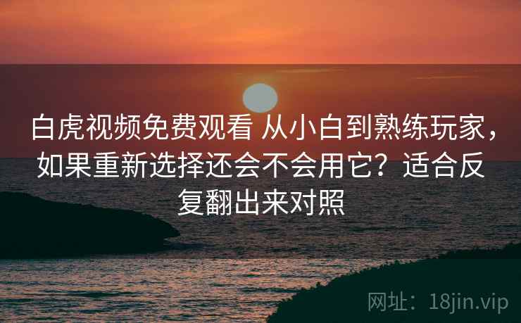 白虎视频免费观看 从小白到熟练玩家，如果重新选择还会不会用它？适合反复翻出来对照