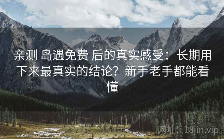 亲测 岛遇免费 后的真实感受：长期用下来最真实的结论？新手老手都能看懂