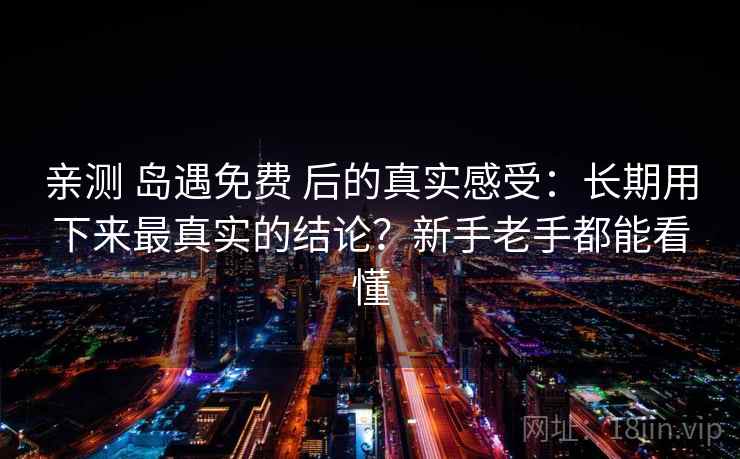 亲测 岛遇免费 后的真实感受：长期用下来最真实的结论？新手老手都能看懂