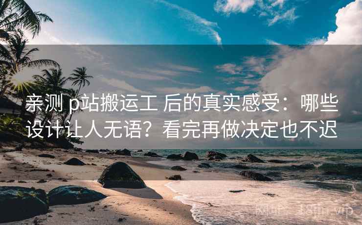 亲测 p站搬运工 后的真实感受：哪些设计让人无语？看完再做决定也不迟