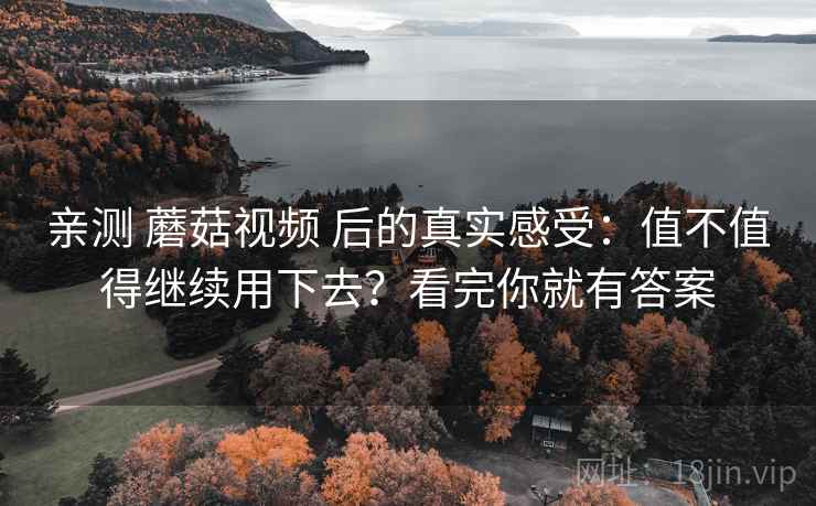 亲测 蘑菇视频 后的真实感受：值不值得继续用下去？看完你就有答案