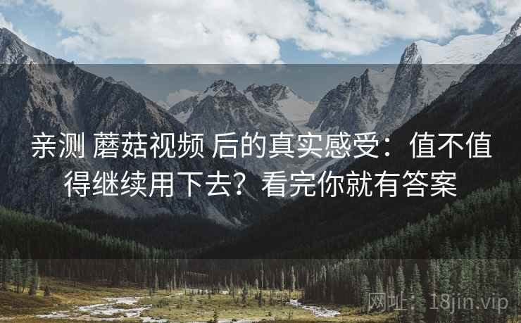 亲测 蘑菇视频 后的真实感受：值不值得继续用下去？看完你就有答案