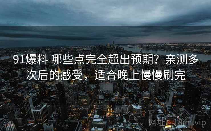 91爆料 哪些点完全超出预期？亲测多次后的感受，适合晚上慢慢刷完