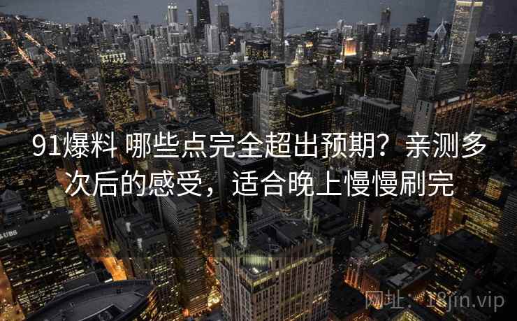 91爆料 哪些点完全超出预期？亲测多次后的感受，适合晚上慢慢刷完