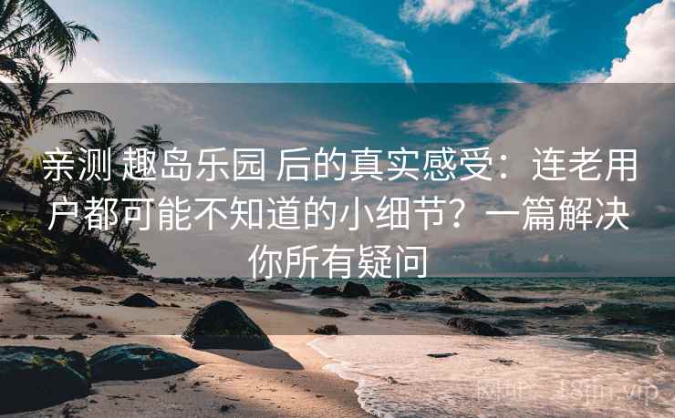 亲测 趣岛乐园 后的真实感受：连老用户都可能不知道的小细节？一篇解决你所有疑问
