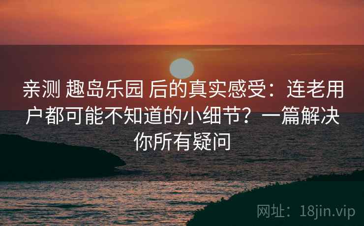 亲测 趣岛乐园 后的真实感受：连老用户都可能不知道的小细节？一篇解决你所有疑问