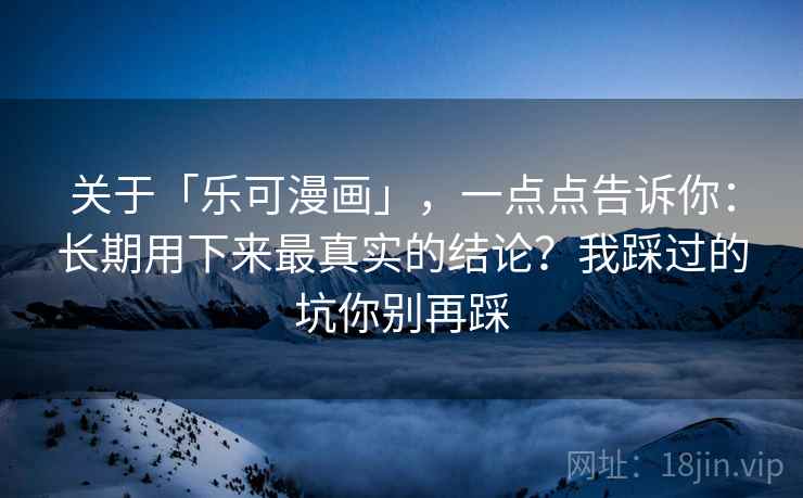 关于「乐可漫画」，一点点告诉你：长期用下来最真实的结论？我踩过的坑你别再踩