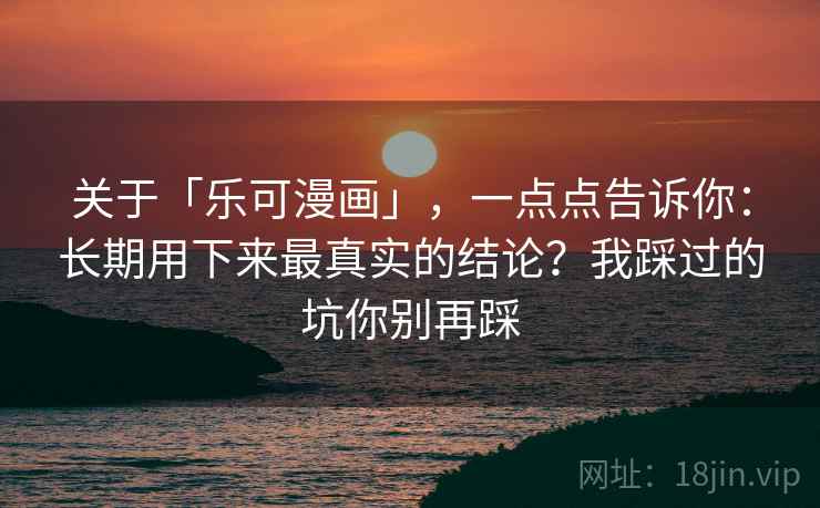 关于「乐可漫画」，一点点告诉你：长期用下来最真实的结论？我踩过的坑你别再踩