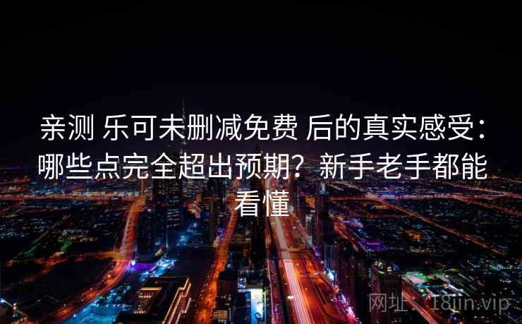 亲测 乐可未删减免费 后的真实感受：哪些点完全超出预期？新手老手都能看懂