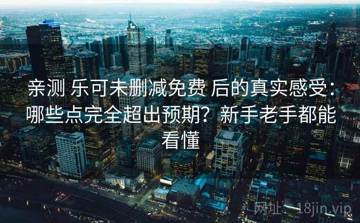 亲测 乐可未删减免费 后的真实感受：哪些点完全超出预期？新手老手都能看懂