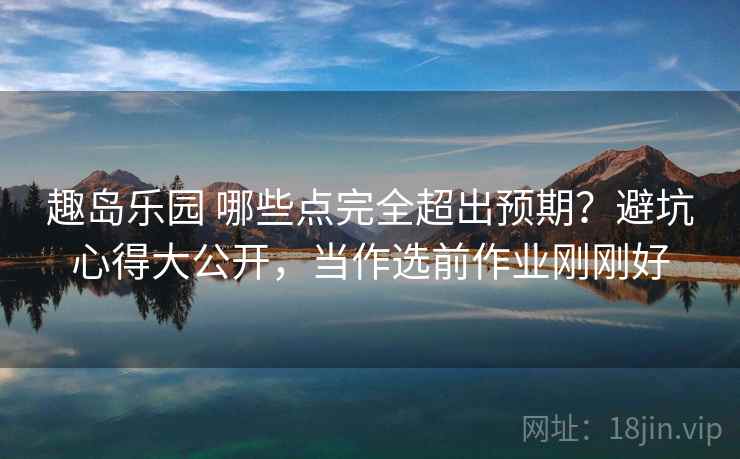 趣岛乐园 哪些点完全超出预期？避坑心得大公开，当作选前作业刚刚好