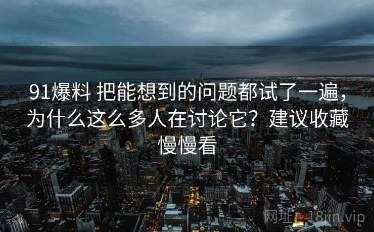 91爆料 把能想到的问题都试了一遍，为什么这么多人在讨论它？建议收藏慢慢看