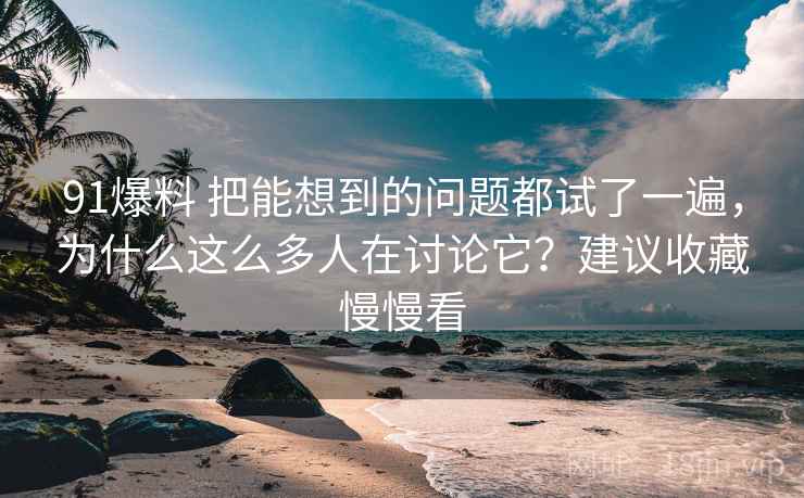 91爆料 把能想到的问题都试了一遍，为什么这么多人在讨论它？建议收藏慢慢看
