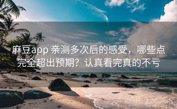 麻豆app 亲测多次后的感受，哪些点完全超出预期？认真看完真的不亏