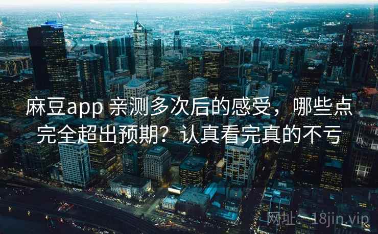麻豆app 亲测多次后的感受，哪些点完全超出预期？认真看完真的不亏