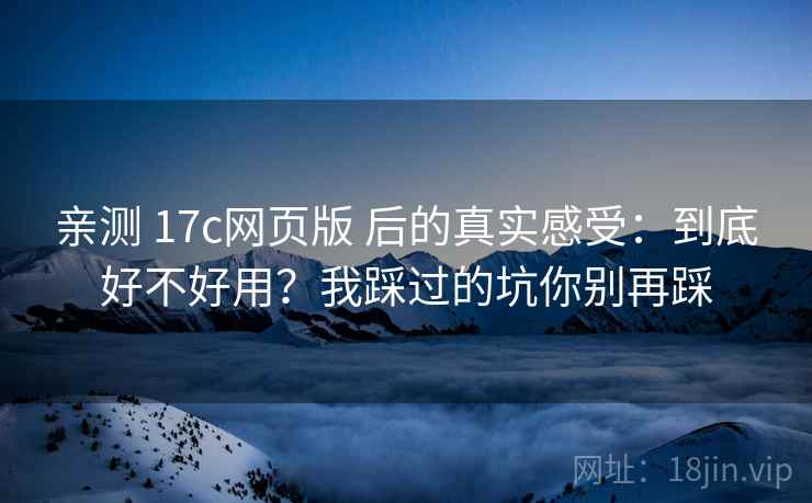 亲测 17c网页版 后的真实感受：到底好不好用？我踩过的坑你别再踩