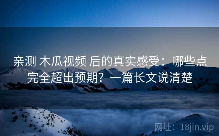 亲测 木瓜视频 后的真实感受：哪些点完全超出预期？一篇长文说清楚