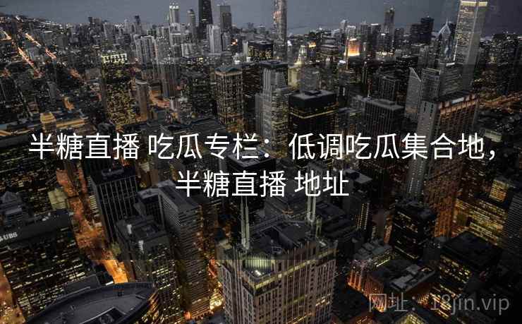 半糖直播 吃瓜专栏：低调吃瓜集合地，半糖直播 地址