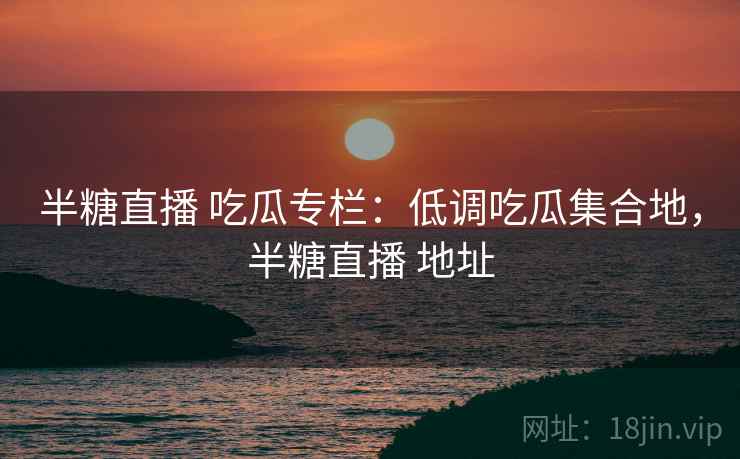 半糖直播 吃瓜专栏：低调吃瓜集合地，半糖直播 地址