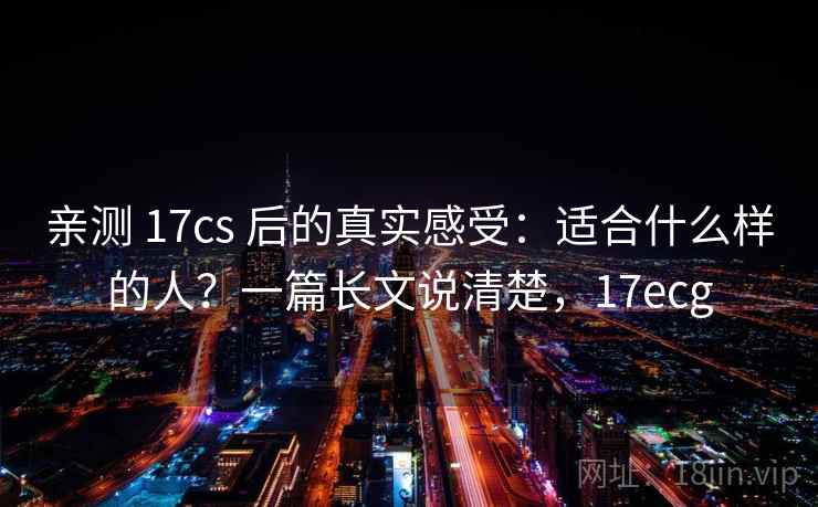 亲测 17cs 后的真实感受：适合什么样的人？一篇长文说清楚，17ecg