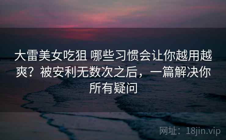 大雷美女吃狙 哪些习惯会让你越用越爽？被安利无数次之后，一篇解决你所有疑问