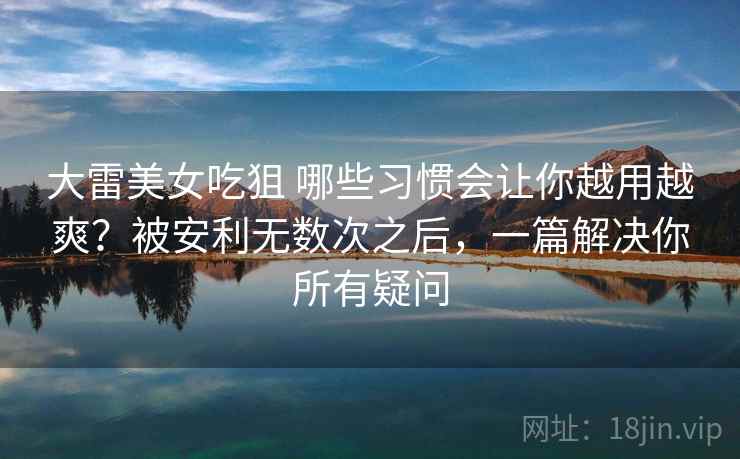 大雷美女吃狙 哪些习惯会让你越用越爽？被安利无数次之后，一篇解决你所有疑问