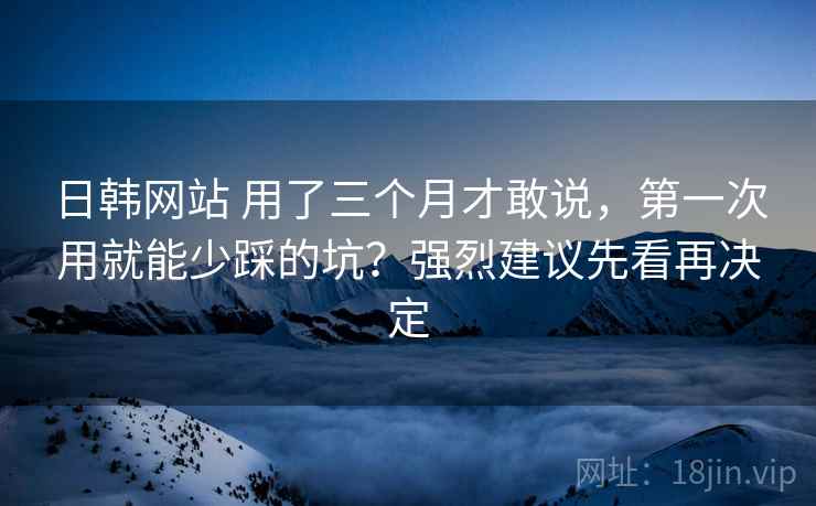 日韩网站 用了三个月才敢说，第一次用就能少踩的坑？强烈建议先看再决定