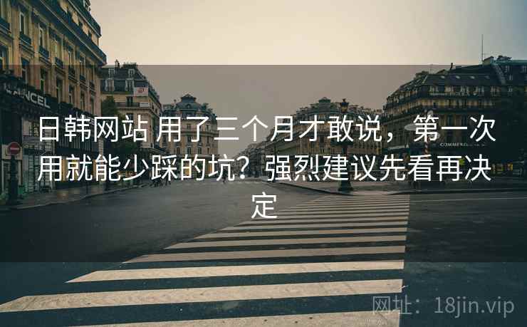 日韩网站 用了三个月才敢说，第一次用就能少踩的坑？强烈建议先看再决定