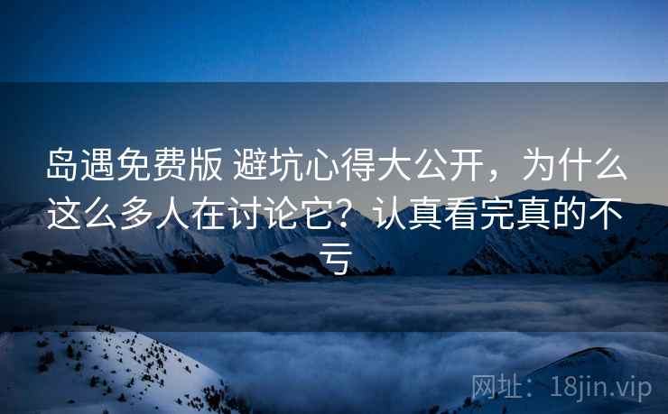 岛遇免费版 避坑心得大公开，为什么这么多人在讨论它？认真看完真的不亏