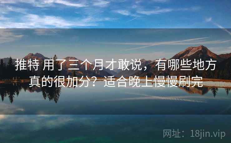 推特 用了三个月才敢说，有哪些地方真的很加分？适合晚上慢慢刷完