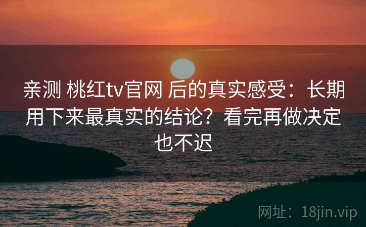 亲测 桃红tv官网 后的真实感受：长期用下来最真实的结论？看完再做决定也不迟