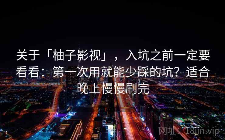 关于「柚子影视」，入坑之前一定要看看：第一次用就能少踩的坑？适合晚上慢慢刷完