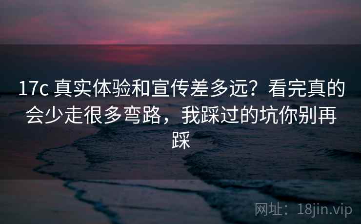 17c 真实体验和宣传差多远？看完真的会少走很多弯路，我踩过的坑你别再踩
