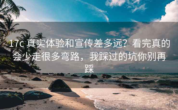17c 真实体验和宣传差多远？看完真的会少走很多弯路，我踩过的坑你别再踩