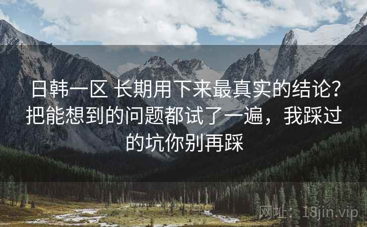 日韩一区 长期用下来最真实的结论？把能想到的问题都试了一遍，我踩过的坑你别再踩