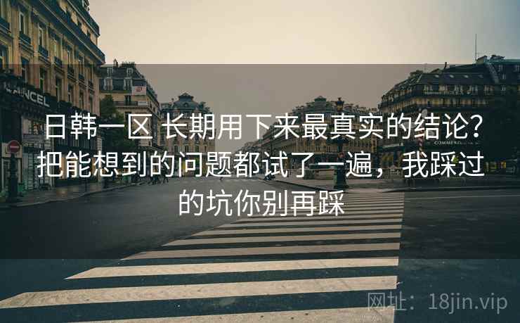 日韩一区 长期用下来最真实的结论？把能想到的问题都试了一遍，我踩过的坑你别再踩